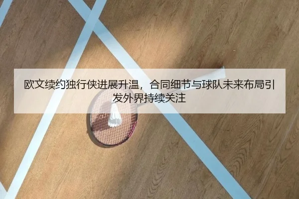 欧文续约独行侠进展升温，合同细节与球队未来布局引发外界持续关注